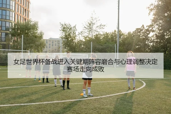 女足世界杯备战进入关键期阵容磨合与心理调整决定赛场走向成败